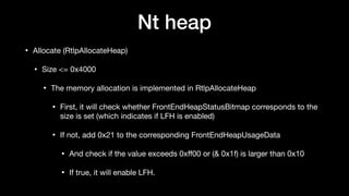 Nt heap
• Allocate (RtlpAllocateHeap)

• Size <= 0x4000

• The memory allocation is implemented in RtlpAllocateHeap

• First, it will check whether FrontEndHeapStatusBitmap corresponds to the
size is set (which indicates if LFH is enabled)

• If not, add 0x21 to the corresponding FrontEndHeapUsageData

• And check if the value exceeds 0xﬀ00 or (& 0x1f) is larger than 0x10

• If true, it will enable LFH.
 