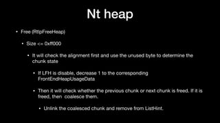 Nt heap
• Free (RtlpFreeHeap)

• Size <= 0xﬀ000 

• It will check the alignment ﬁrst and use the unused byte to determine the
chunk state

• If LFH is disable, decrease 1 to the corresponding
FrontEndHeapUsageData

• Then it will check whether the previous chunk or next chunk is freed. If it is
freed, then coalesce them.

• Unlink the coalesced chunk and remove from ListHint.
 