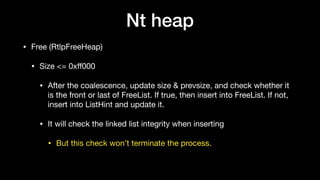 Nt heap
• Free (RtlpFreeHeap)

• Size <= 0xﬀ000 

• After the coalescence, update size & prevsize, and check whether it
is the front or last of FreeList. If true, then insert into FreeList. If not,
insert into ListHint and update it. 

• It will check the linked list integrity when inserting

• But this check won’t terminate the process.
 