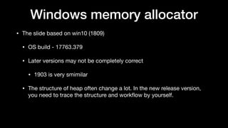Windows memory allocator
• The slide based on win10 (1809)

• OS build - 17763.379

• Later versions may not be completely correct

• 1903 is very smimilar

• The structure of heap often change a lot. In the new release version,
you need to trace the structure and workﬂow by yourself.
 