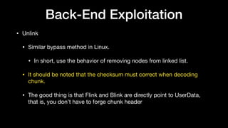 Back-End Exploitation
• Unlink

• Similar bypass method in Linux.

• In short, use the behavior of removing nodes from linked list.

• It should be noted that the checksum must correct when decoding
chunk.

• The good thing is that Flink and Blink are directly point to UserData,
that is, you don’t have to forge chunk header
 