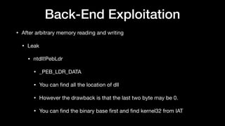 Back-End Exploitation
• After arbitrary memory reading and writing

• Leak

• ntdll!PebLdr

• _PEB_LDR_DATA

• You can ﬁnd all the location of dll

• However the drawback is that the last two byte may be 0.

• You can ﬁnd the binary base ﬁrst and ﬁnd kernel32 from IAT
 