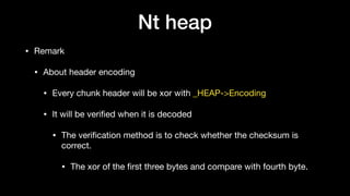 Nt heap
• Remark

• About header encoding

• Every chunk header will be xor with _HEAP->Encoding

• It will be veriﬁed when it is decoded

• The veriﬁcation method is to check whether the checksum is
correct.

• The xor of the ﬁrst three bytes and compare with fourth byte.
 