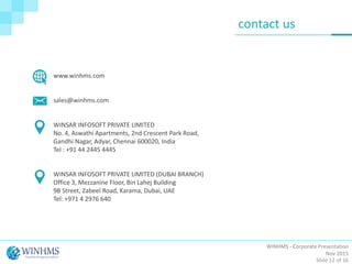 WINHMS - Corporate Presentation
Nov 2015
Slide 12 of 16
contact us
www.winhms.com
sales@winhms.com
WINSAR INFOSOFT PRIVATE LIMITED
No. 4, Aswathi Apartments, 2nd Crescent Park Road,
Gandhi Nagar, Adyar, Chennai 600020, India
Tel : +91 44 2445 4445
WINSAR INFOSOFT PRIVATE LIMITED (DUBAI BRANCH)
Office 3, Mezzanine Floor, Bin Lahej Building
9B Street, Zabeel Road, Karama, Dubai, UAE
Tel: +971 4 2976 640
 