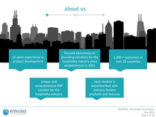 about us
15 years experience in
product development
focused exclusively on
providing solutions for the
hospitality industry since
establishment in 2001
1,300 + customers in
over 25 countries
unique and
comprehensive ERP
solution for the
hospitality industry
each module is
benchmarked with
industry leaders
products and features
WINHMS - Corporate Presentation
Nov 2015
Slide 2 of 16
 