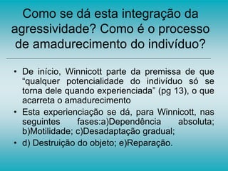 Como se dá esta integração da
agressividade? Como é o processo
de amadurecimento do indivíduo?
• De início, Winnicott parte da premissa de que
“qualquer potencialidade do indivíduo só se
torna dele quando experienciada” (pg 13), o que
acarreta o amadurecimento
• Esta experienciação se dá, para Winnicott, nas
seguintes fases:a)Dependência absoluta;
b)Motilidade; c)Desadaptação gradual;
• d) Destruição do objeto; e)Reparação.
 
