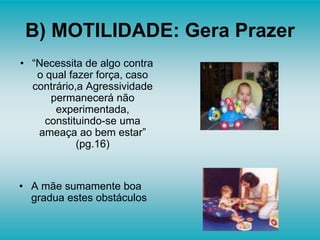 B) MOTILIDADE: Gera Prazer
• “Necessita de algo contra
o qual fazer força, caso
contrário,a Agressividade
permanecerá não
experimentada,
constituindo-se uma
ameaça ao bem estar”
(pg.16)
• A mãe sumamente boa
gradua estes obstáculos
 