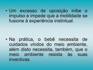 • Um excesso de oposição inibe o
impulso e impede que a motilidade se
fusione à experiência instintual.
• Na prática, o bebê necessita de
cuidados vindos do meio ambiente,
além disto necessita, também, que o
meio ambiente resista às suas
invectivas.
 