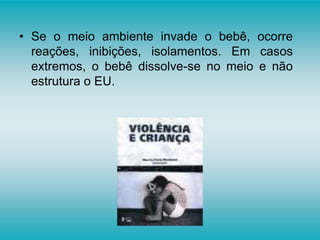 • Se o meio ambiente invade o bebê, ocorre
reações, inibições, isolamentos. Em casos
extremos, o bebê dissolve-se no meio e não
estrutura o EU.
 