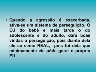 • Quando a agressão é exacerbada,
ativa-se um sistema de perseguição. O
EU do bebê e mais tarde o do
adolescente e do adulto, dará boas
vindas à perseguição, pois diante dela
ele se sente REAL, pois foi dela que
minimamente ele pôde gerar o próprio
EU.
 
