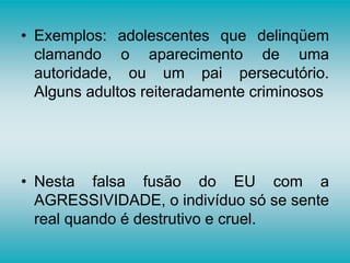 • Exemplos: adolescentes que delinqüem
clamando o aparecimento de uma
autoridade, ou um pai persecutório.
Alguns adultos reiteradamente criminosos
• Nesta falsa fusão do EU com a
AGRESSIVIDADE, o indivíduo só se sente
real quando é destrutivo e cruel.
 
