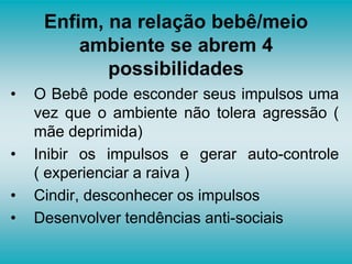 Enfim, na relação bebê/meio
ambiente se abrem 4
possibilidades
• O Bebê pode esconder seus impulsos uma
vez que o ambiente não tolera agressão (
mãe deprimida)
• Inibir os impulsos e gerar auto-controle
( experienciar a raiva )
• Cindir, desconhecer os impulsos
• Desenvolver tendências anti-sociais
 