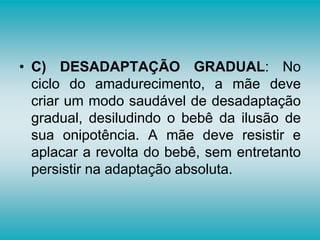• C) DESADAPTAÇÃO GRADUAL: No
ciclo do amadurecimento, a mãe deve
criar um modo saudável de desadaptação
gradual, desiludindo o bebê da ilusão de
sua onipotência. A mãe deve resistir e
aplacar a revolta do bebê, sem entretanto
persistir na adaptação absoluta.
 