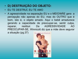 • D) DESTRUIÇÃO DO OBJETO:
• EU TE DESTRUÍ, EU TE AMO
• A agressividade na separação EU e o MEIO/MÃE gera a
percepção não apenas do EU, mas do OUTRO que é
bom, isto é, o objeto amado. Aqui o bebê amadurece
gerando a capacidade de preocupar-se, sentir culpa,
reparar, restituir. Da AGRESSIVIDADE AO
PREOCUPAR-SE, Winnicott diz que a mãe deve segurar
a situação (pg.37)
 