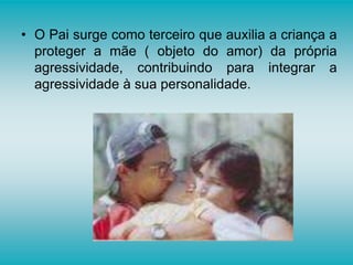• O Pai surge como terceiro que auxilia a criança a
proteger a mãe ( objeto do amor) da própria
agressividade, contribuindo para integrar a
agressividade à sua personalidade.
 