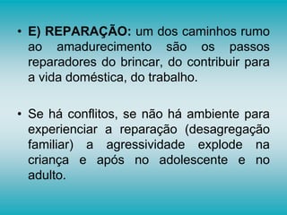 • E) REPARAÇÃO: um dos caminhos rumo
ao amadurecimento são os passos
reparadores do brincar, do contribuir para
a vida doméstica, do trabalho.
• Se há conflitos, se não há ambiente para
experienciar a reparação (desagregação
familiar) a agressividade explode na
criança e após no adolescente e no
adulto.
 