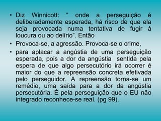 • Diz Winnicott: “ onde a perseguição é
deliberadamente esperada, há risco de que ela
seja provocada numa tentativa de fugir à
loucura ou ao delírio”. Então
• Provoca-se, a agressão. Provoca-se o crime,
• para aplacar a angústia de uma perseguição
esperada, pois a dor da angústia sentida pela
espera de que algo persecutório irá ocorrer é
maior do que a repreensão concreta efetivada
pelo perseguidor. A repreensão torna-se um
remédio, uma saída para a dor da angústia
persecutória. É pela perseguição que o EU não
integrado reconhece-se real. (pg 99).
 