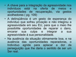 • A chave para a integração da agressividade nos
indivíduos está na oferta de meios e
oportunidades de recuperação, via gestos
acolhedores ( pg. 109)
• A delinqüência é um gesto de esperança do
indivíduo que sofreu privação e não integrou a
agressividade em seu EU, para que o meio lhe
possibilite oportunidades de reparar o dano,
encarar sua culpa e integrar a sua
agressividade à sua personalidade.
• Na ausência da situação otimamente boa, e na
ausência das oportunidades reparadoras, o
Indivíduo agride para aplacar a dor da
perseguição que lhe daria o sentido de ser um
Ser real.
 