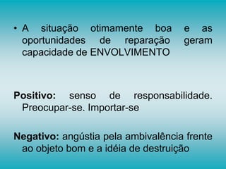 • A situação otimamente boa e as
oportunidades de reparação geram
capacidade de ENVOLVIMENTO
Positivo: senso de responsabilidade.
Preocupar-se. Importar-se
Negativo: angústia pela ambivalência frente
ao objeto bom e a idéia de destruição
 