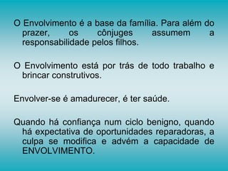 O Envolvimento é a base da família. Para além do
prazer, os cônjuges assumem a
responsabilidade pelos filhos.
O Envolvimento está por trás de todo trabalho e
brincar construtivos.
Envolver-se é amadurecer, é ter saúde.
Quando há confiança num ciclo benigno, quando
há expectativa de oportunidades reparadoras, a
culpa se modifica e advém a capacidade de
ENVOLVIMENTO.
 