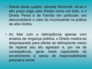 • Diante deste quadro, adverte Winnicott, vê-se o
alto preço pago pelo Direito como um todo, e o
Direito Penal e de Família em particular, em
desconsiderar o valor do inconsciente na prática
de atos ilícitos.
• Ao lidar com a delinqüência apenas com
anseios de vingança pública, o Direito mostra-se
despreparado para ofertar ao delinqüente meios
de reparar seu ato agressor e, por via de
conseqüência, gerar neste capacidade de
envolvimento e senso de responsabilidade
pessoal e social
 