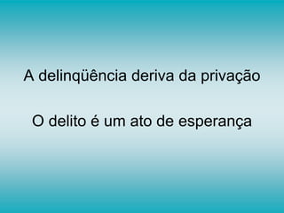 A delinqüência deriva da privação
O delito é um ato de esperança
 