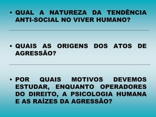 • QUAL A NATUREZA DA TENDÊNCIA
ANTI-SOCIAL NO VIVER HUMANO?
• QUAIS AS ORIGENS DOS ATOS DE
AGRESSÃO?
• POR QUAIS MOTIVOS DEVEMOS
ESTUDAR, ENQUANTO OPERADORES
DO DIREITO, A PSICOLOGIA HUMANA
E AS RAÍZES DA AGRESSÃO?
 