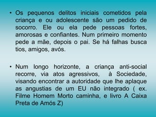 • Os pequenos delitos iniciais cometidos pela
criança e ou adolescente são um pedido de
socorro. Ele ou ela pede pessoas fortes,
amorosas e confiantes. Num primeiro momento
pede a mãe, depois o pai. Se há falhas busca
tios, amigos, avós.
• Num longo horizonte, a criança anti-social
recorre, via atos agressivos, à Sociedade,
visando encontrar a autoridade que lhe aplaque
as angustias de um EU não integrado ( ex.
Filme Homem Morto caminha, e livro A Caixa
Preta de Amós Z)
 