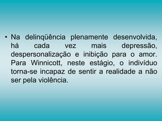 • Na delinqüência plenamente desenvolvida,
há cada vez mais depressão,
despersonalização e inibição para o amor.
Para Winnicott, neste estágio, o indivíduo
torna-se incapaz de sentir a realidade a não
ser pela violência.
 