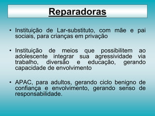 • Instituição de Lar-substituto, com mãe e pai
sociais, para crianças em privação
• Instituição de meios que possibilitem ao
adolescente integrar sua agressividade via
trabalho, diversão e educação, gerando
capacidade de envolvimento
• APAC, para adultos, gerando ciclo benigno de
confiança e envolvimento, gerando senso de
responsabilidade.
Reparadoras
 