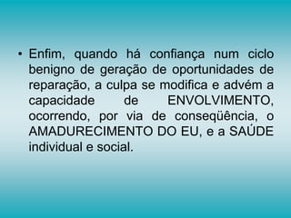 • Enfim, quando há confiança num ciclo
benigno de geração de oportunidades de
reparação, a culpa se modifica e advém a
capacidade de ENVOLVIMENTO,
ocorrendo, por via de conseqüência, o
AMADURECIMENTO DO EU, e a SAÚDE
individual e social.
 