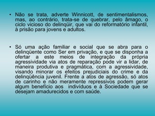 • Não se trata, adverte Winnicott, de sentimentalismos,
mas, ao contrário, trata-se de quebrar, pelo âmago, o
ciclo vicioso do delinqüir, que vai do reformatório infantil,
à prisão para jovens e adultos.
• Só uma ação familiar e social que se abra para o
delinqüente como Ser em privação, e que se disponha a
ofertar a este meios de integração da própria
agressividade via atos de reparação pode vir a lidar, de
maneira produtiva e pragmática, com a agressividade,
visando minorar os efeitos prejudiciais do crime e da
delinqüência juvenil. Frente a atos de agressão, só atos
de carinho e não meramente repressivos podem gerar
algum benefício aos indivíduos e à Sociedade que se
desejam amadurecidos e com saúde.
 