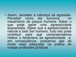• Assim, perceber a natureza da agressão.
Perceber como ela funciona no
mecanismo da psique humana. Saber o
que pode gerar uma agressividade
exacerbada. Saber que a agressividade é
natural a todo Ser humano, tudo isto pode
contribuir para que compreendamos
melhor o fenômeno da agressividade e,
em conseqüência, possamos agir de
modo mais adequado na prática de
nossas profissões jurídicas.
 