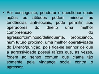 • Por conseguinte, ponderar e questionar quais
ações ou atitudes podem minorar as
tendências anti-sociais, pode permitir aos
operadores do direito uma melhor
compreensão do
agressor/criminoso/delinqüente, propiciando,
num futuro próximo, uma melhor operatividade
do Direito/punição, pois fica-se senhor de que
a agressividade possui raízes que, às vezes,
fogem ao senso comum que clama tão
somente pela vingança social contra o
agressor.
 