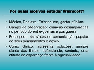 Por quais motivos estudar Winnicott?
• Médico, Pediatra, Psicanalista, gestor público.
• Campo de observação: crianças desamparadas
no período do entre-guerras e pós guerra.
• Forte poder de síntese e comunicação popular
de seus pensamentos e ações.
• Como clínico, apresenta soluções, sempre
ciente dos limites, defendendo, contudo, uma
atitude de esperança frente à agressividade.
 
