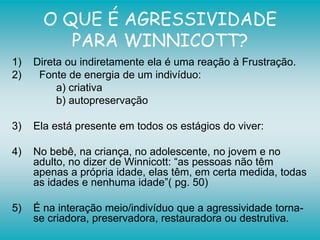 O QUE É AGRESSIVIDADE
PARA WINNICOTT?
1) Direta ou indiretamente ela é uma reação à Frustração.
2) Fonte de energia de um indivíduo:
a) criativa
b) autopreservação
3) Ela está presente em todos os estágios do viver:
4) No bebê, na criança, no adolescente, no jovem e no
adulto, no dizer de Winnicott: “as pessoas não têm
apenas a própria idade, elas têm, em certa medida, todas
as idades e nenhuma idade”( pg. 50)
5) É na interação meio/indivíduo que a agressividade torna-
se criadora, preservadora, restauradora ou destrutiva.
 