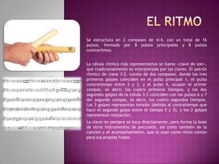 Se estructura en 2 compases de 4/4, con un total de 16
pulsos, formado por 8 pulsos principales y 8 pulsos
contraritmos.
La célula rítmica más representativa se llama «clave de son»,
que tradicionalmente es interpretada por las claves. El patrón
rítmico de clave 3-2, consta de dos compases, donde los tres
primeros golpes coinciden en el pulso principal 1, el pulso
contratiempo entre 2 y 3, y el pulso 4, ocupan el primer
compás, es decir, los cuatro primeros tiempos, y los dos
segundos golpes de la célula 3-2 coinciden con los pulsos 6 y 7
del segundo compás, es decir, los cuatro segundos tiempos.
Los 3 golpes representan tensión (debido al contratiempo que
hace el segundo golpe entre el tiempo 2 y 3), y los 2 golpes
representan relajación.
La clave no siempre se toca directamente, pero forma la base
de otros instrumentos de percusión, así como también de la
canción y el acompañamiento, que lo usan como ritmo común
para sus propias frases

 