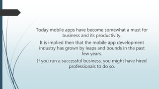 Today mobile apps have become somewhat a must for
business and its productivity.
It is implied then that the mobile app development
industry has grown by leaps and bounds in the past
few years.
If you run a successful business, you might have hired
professionals to do so.
 