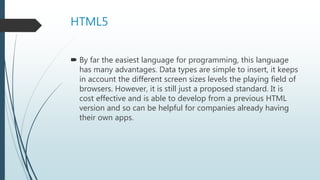 HTML5
 By far the easiest language for programming, this language
has many advantages. Data types are simple to insert, it keeps
in account the different screen sizes levels the playing field of
browsers. However, it is still just a proposed standard. It is
cost effective and is able to develop from a previous HTML
version and so can be helpful for companies already having
their own apps.
 