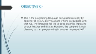 OBJECTIVE C-
 This is the programing language being used currently by
apple for all its iOS. Every Mac and iPhone is equipped with
that iOS. The language has led to good graphics, input and
output features and display. However, the company is now
planning to start programming in another language Swift.
 