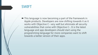 SWIFT
 This language is now becoming a part of the framework in
Apple products. Developers are now shifting towards it as it
works with Objective C- very well but eliminate all security
vulnerabilities that come with Objective C-. It is the latest
language and app developers should start using the
programming language for more companies want to shift
towards a better version of their apps.
 