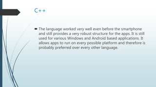 C++
 The language worked very well even before the smartphone
and still provides a very robust structure for the apps. It is still
used for various Windows and Android based applications. It
allows apps to run on every possible platform and therefore is
probably preferred over every other language.
 