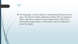 C#
 The language is used majorly for developing Windows phone
apps. The phone initially released by Nokia did not appeal to
many users but it works for the programmers in Microsoft
(Microsoft bought Nokia a while back) now like Objective C-
works for Apple.
 