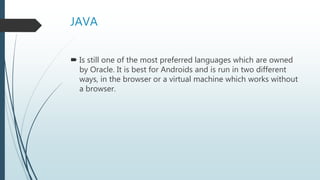 JAVA
 Is still one of the most preferred languages which are owned
by Oracle. It is best for Androids and is run in two different
ways, in the browser or a virtual machine which works without
a browser.
 