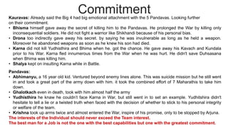 Commitment
Kauravas: Already said the Big 4 had big emotional attachment with the 5 Pandavas. Looking further
on their commitment.
• Bhisma himself gave away the secret of killing him to the Pandavas. He prolonged the War by killing only
inconsequential soldiers. He did not fight a warrior like Shikhandi because of his personal bias.
• Drona too indirectly gave away his secret. by saying he was invulnerable as long as he held a weapon.
Moreover he abandoned weapons as soon as he knew his son had died.
• Karna did not kill Yudhisthira and Bhima when he. got the chance. He gave away his Kavach and Kundala
prior to his War. Karna fled innumerous times from the War when he was hurt. He didn't save Duhsasana
when Bhima was killing him.
• Shalya kept on insulting Karna while in Battle.
Pandavas:
• Abhimanyu, a 16 year old kid. Ventured beyond enemy lines alone. This was suicide mission but he still went
in and took a great part of the army down with him. it took the combined effort of 7 Maharathis to take him
down.
• Ghalotkach even in death, took with him almost half the army
• Yudhisthira he knaw he couldn’t face Karna in War, but still went in to set an example. Yudhitshira didn't
hesitate to tell a lie or a twisted truth when faced with the decision of whether to stick to his personal integrity
or welfare of the team.
• Krishna took up arms twice and almost entered the War, inspire of his promise, only to be stopped by Arjuna.
The interests of the Individual should never exceed the Team interest.
The best man for a Job is not the one with the best capabilities but one with the greatest commitment.
 