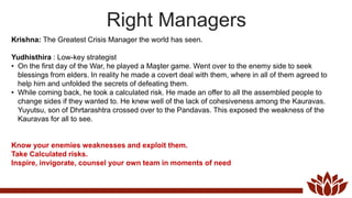 Right Managers
Krishna: The Greatest Crisis Manager the world has seen.
Yudhisthira : Low-key strategist
• On the first day of the War, he played a Maşter game. Went over to the enemy side to seek
blessings from elders. In reality he made a covert deal with them, where in all of them agreed to
help him and unfolded the secrets of defeating them.
• While coming back, he took a calculated risk. He made an offer to all the assembled people to
change sides if they wanted to. He knew well of the lack of cohesiveness among the Kauravas.
Yuyutsu, son of Dhrtarashtra crossed over to the Pandavas. This exposed the weakness of the
Kauravas for all to see.
Know your enemies weaknesses and exploit them.
Take Calculated risks.
Inspire, invigorate, counsel your own team in moments of need
 