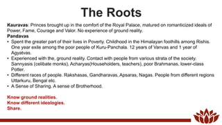 The Roots
Kauravas: Princes brought up in the comfort of the Royal Palace, matured on romanticized ideals of
Power, Fame, Courage and Valor. No experience of ground reality.
Pandavas
• Spent the greater part of their lives in Poverty. Childhood in the Himalayan foothills among Rishis.
One year exile among the poor people of Kuru-Panchala. 12 years of Vanvas and 1 year of
Agyatvas.
• Experienced with the, ground reality. Contact with people from various strata of the society.
Sannyasis (celibate monks), Acharyas(Householders, teachers), poor Brahmanas, lower-class
Potter.
• Different races of people. Rakshasas, Gandharavas, Apsaras, Nagas. People from different regions
Uttarkuru, Bengal etc.
• A Sense of Sharing. A sense of Brotherhood.
Know ground realities.
Know different ideologies.
Share.
 