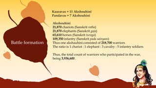 Kauravas = 11 Akshouhini
Pandavas = 7 Akshouhini
Akshouhini
21,870 chariots (Sanskrit ratha)
21,870 elephants (Sanskrit gaja)
65,610 horses (Sanskrit turaga)
109,350 infantry (Sanskrit pada sainyam)
Thus one akshauhini consisted of 218,700 warriors
The ratio is 1 chariot : 1 elephant : 3 cavalry : 5 infantry soldiers
Thus, the total count of warriors who participated in the war,
being 3,936,600 .
Battle formation
 