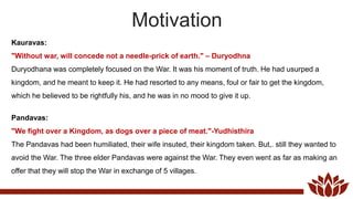 Motivation
Kauravas:
"Without war, will concede not a needle-prick of earth." – Duryodhna
Duryodhana was completely focused on the War. It was his moment of truth. He had usurped a
kingdom, and he meant to keep it. He had resorted to any means, foul or fair to get the kingdom,
which he believed to be rightfully his, and he was in no mood to give it up.
Pandavas:
"We fight over a Kingdom, as dogs over a piece of meat."-Yudhisthira
The Pandavas had been humiliated, their wife insuted, their kingdom taken. But,. still they wanted to
avoid the War. The three elder Pandavas were against the War. They even went as far as making an
offer that they will stop the War in exchange of 5 villages.
 