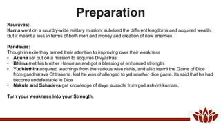 Preparation
Kauravas:
Karna went on a country-wide military mission, subdued the different kingdoms and acquired wealth.
But it meant a loss in terms of both men and money and creation of new enemies.
Pandavas:
Though in exile they turned their attention to improving over their weakness
• Arjuna set out on a mission to acquires Divyastras.
• Bhima met his brother Hanuman and got a blessing of enhanced strength.
• Yudhisthira acquired teachings from the various wise rishis, and also learnt the Game of Dice
from gandharava Chtrasena, lest he was challenged to yet another dice game. Its said that he had
become undefeatable in Dice
• Nakula and Sahadeva got knowledge of divya ausadhi from god ashvini kumars.
Turn your weakness into your Strength.
 